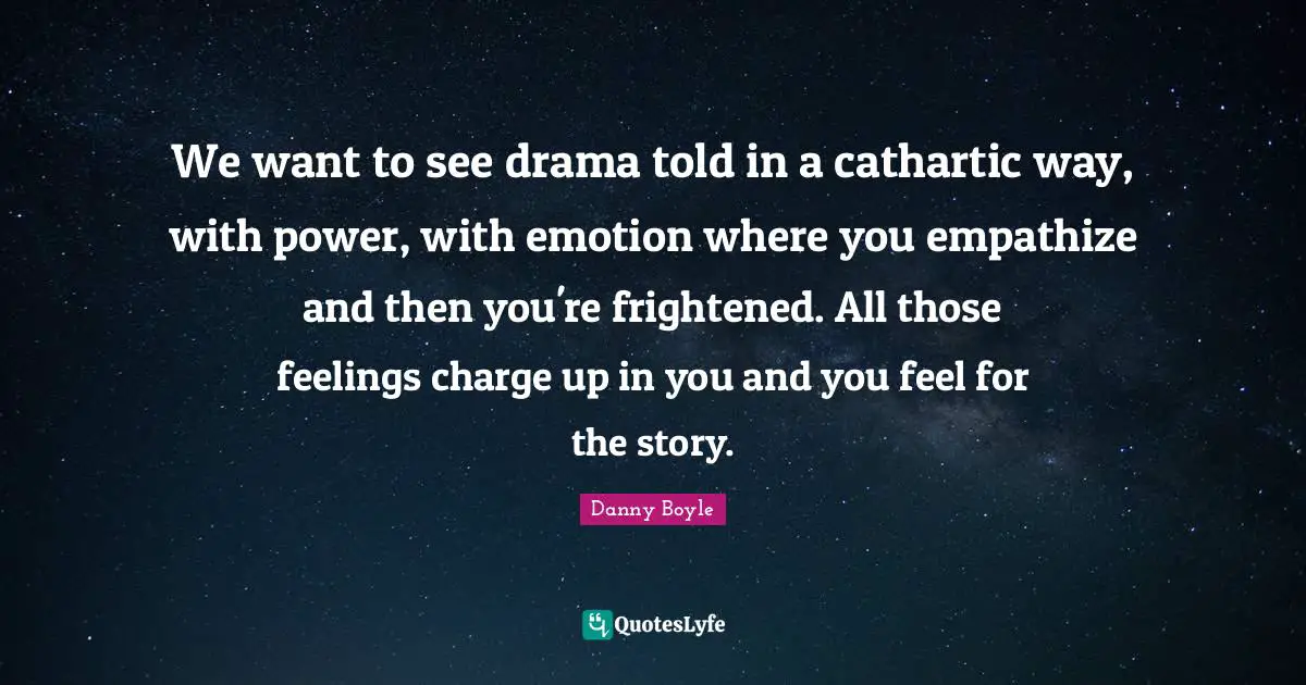 Danny Boyle Quotes: "We want to see drama told in a cathartic way, with power, with emotion where you empathize and then you're frightened. All those feelings charge up in you and you feel for the story."