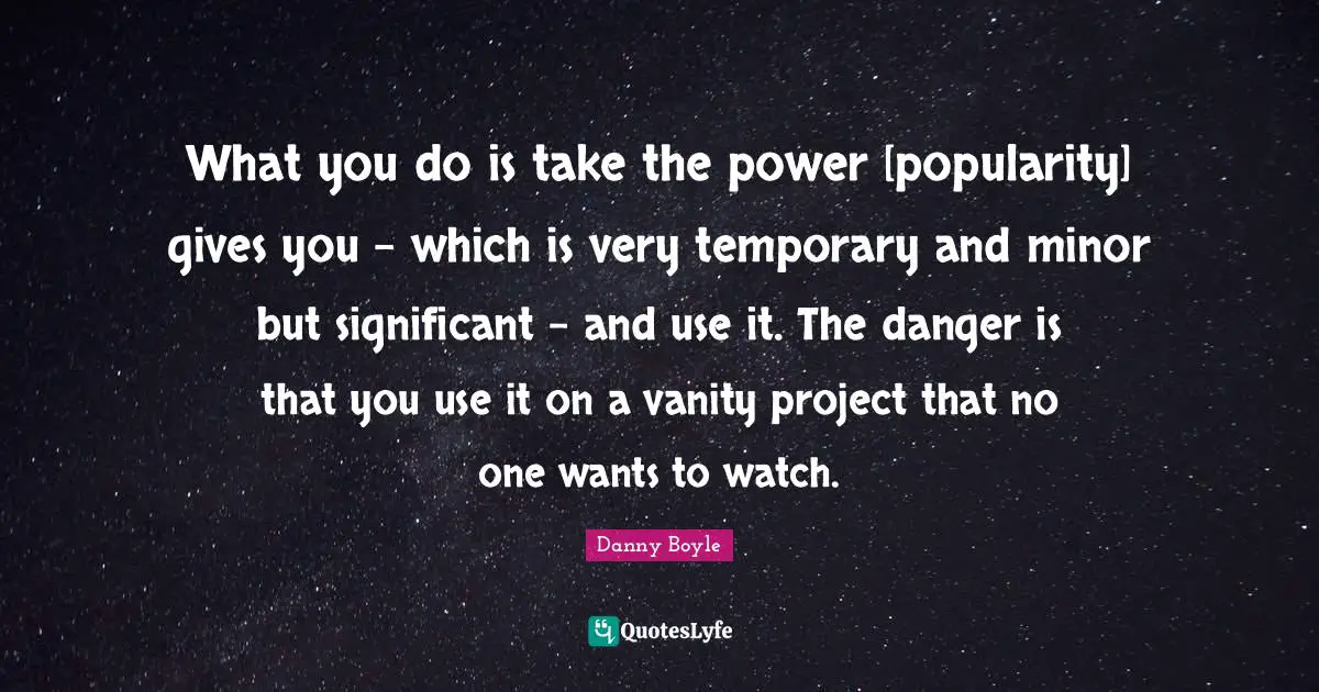 What you do is take the power [popularity] gives you - which is very temporary and minor but significant - and use it. The danger is that you use it on a vanity project that no one wants to watch.
