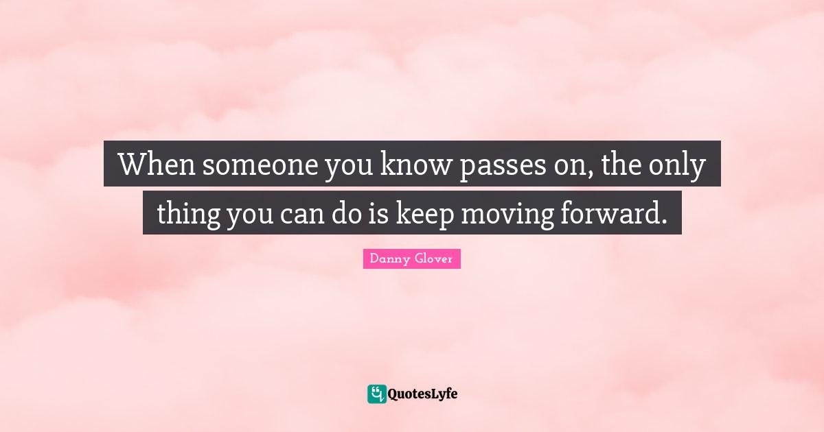When someone you know passes on, the only thing you can do is keep moving forward.