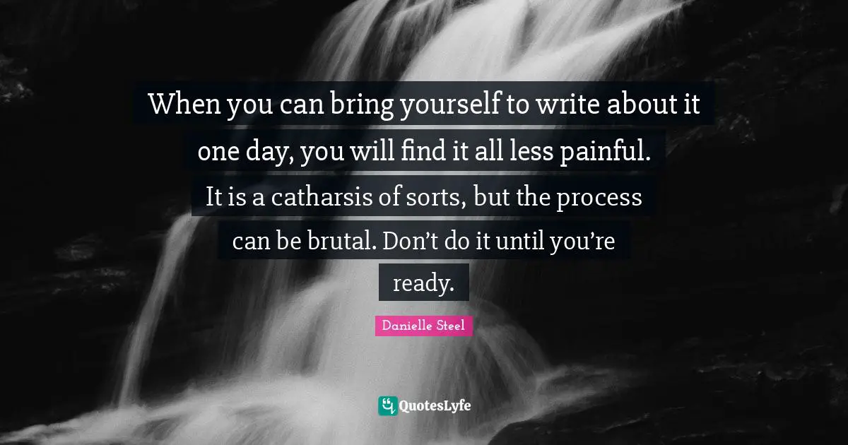 When you can bring yourself to write about it one day, you will find it all less painful. It is a catharsis of sorts, but the process can be brutal. Don’t do it until you’re ready.