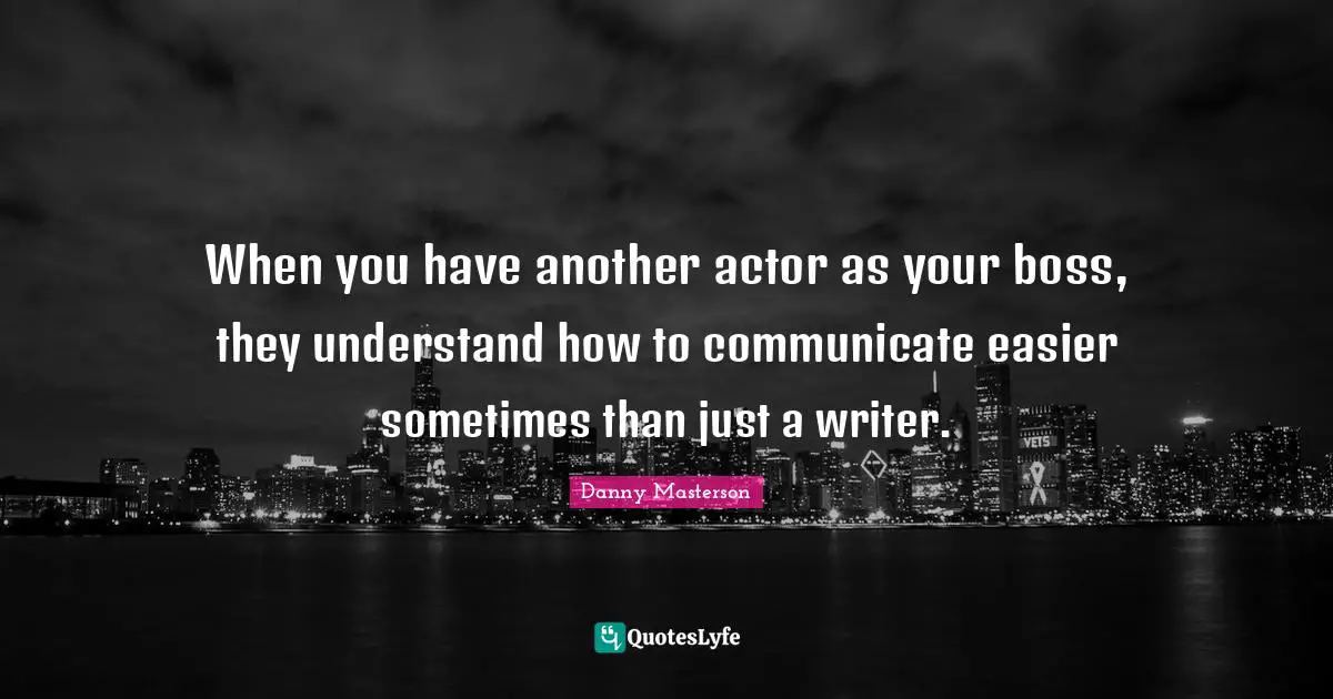 When you have another actor as your boss, they understand how to communicate easier sometimes than just a writer.