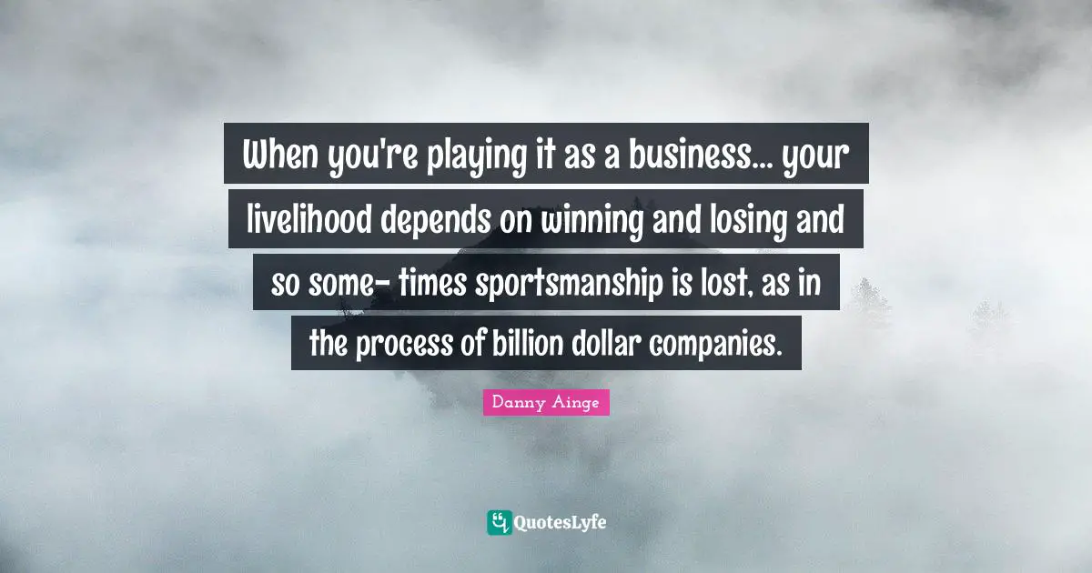 When you're playing it as a business... your livelihood depends on winning and losing and so some- times sportsmanship is lost, as in the process of billion dollar companies.