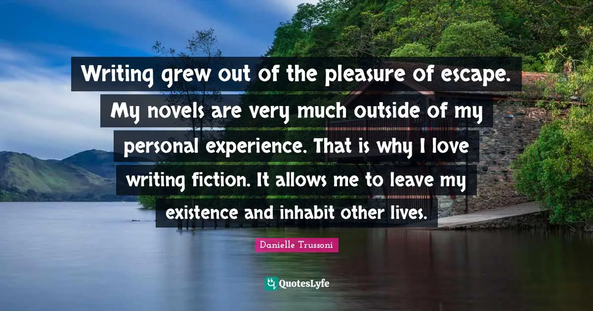 On Writing Fiction Quotes: "Writing grew out of the pleasure of escape. My novels are very much outside of my personal experience. That is why I love writing fiction. It allows me to leave my existence and inhabit other lives."