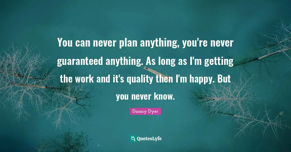 You can never plan anything, you're never guaranteed anything. As long as I'm getting the work and it's quality then I'm happy. But you never know.