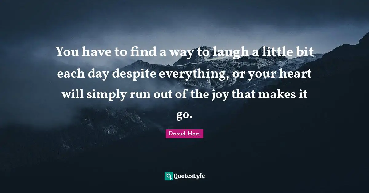 You have to find a way to laugh a little bit each day despite everything, or your heart will simply run out of the joy that makes it go.