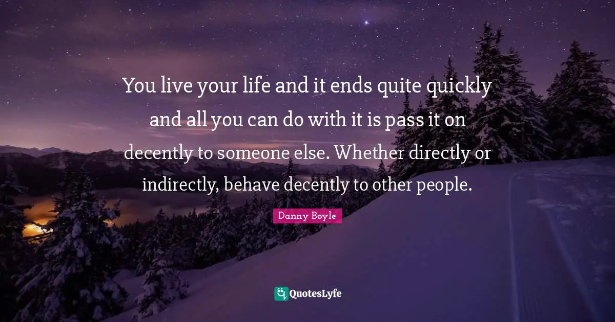 You live your life and it ends quite quickly and all you can do with it is pass it on decently to someone else. Whether directly or indirectly, behave decently to other people.