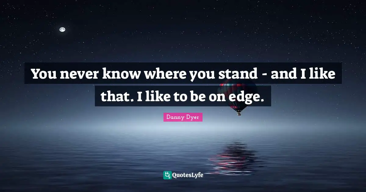 You never know where you stand - and I like that. I like to be on edge.