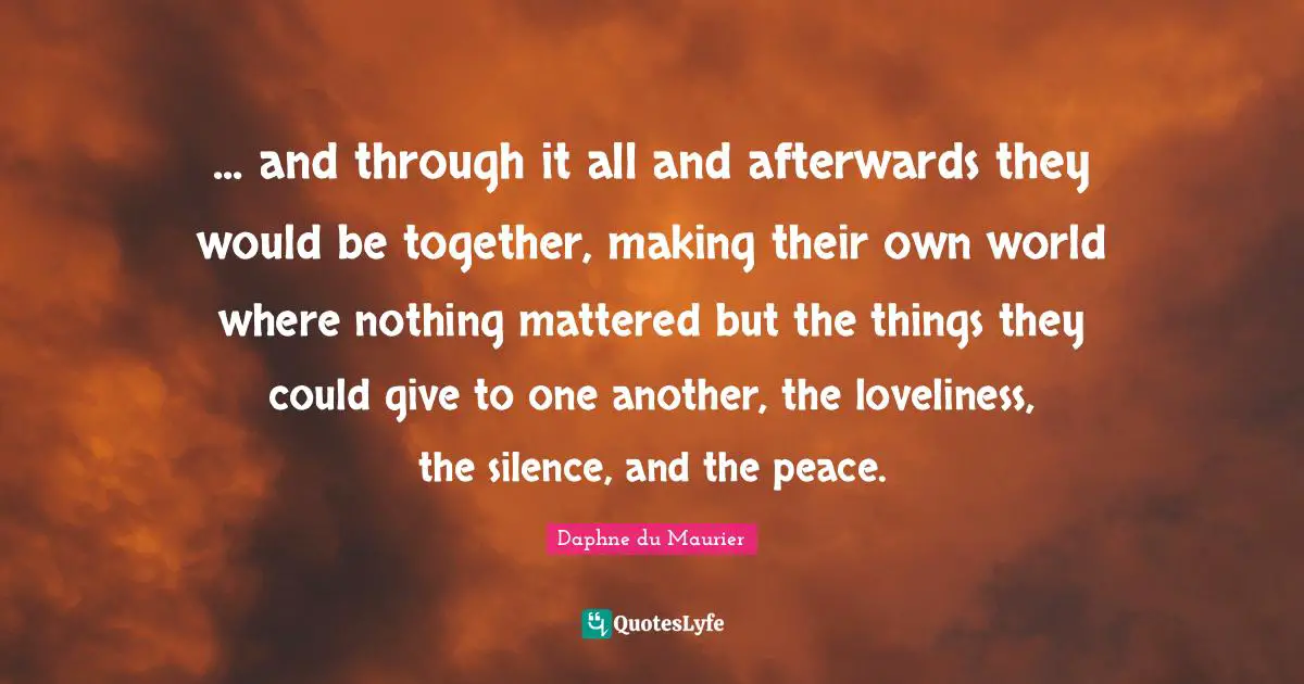 Daphne Du Maurier Quotes: "... and through it all and afterwards they would be together, making their own world where nothing mattered but the things they could give to one another, the loveliness, the silence, and the peace."