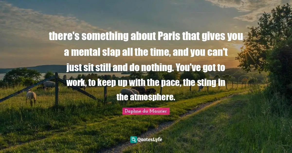 there's something about Paris that gives you a mental slap all the time, and you can't just sit still and do nothing. You've got to work, to keep up with the pace, the sting in the atmosphere.