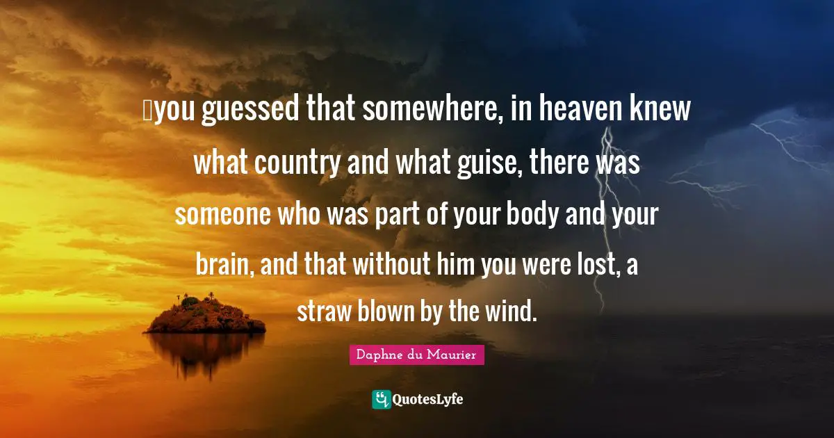 …you guessed that somewhere, in heaven knew what country and what guise, there was someone who was part of your body and your brain, and that without him you were lost, a straw blown by the wind.