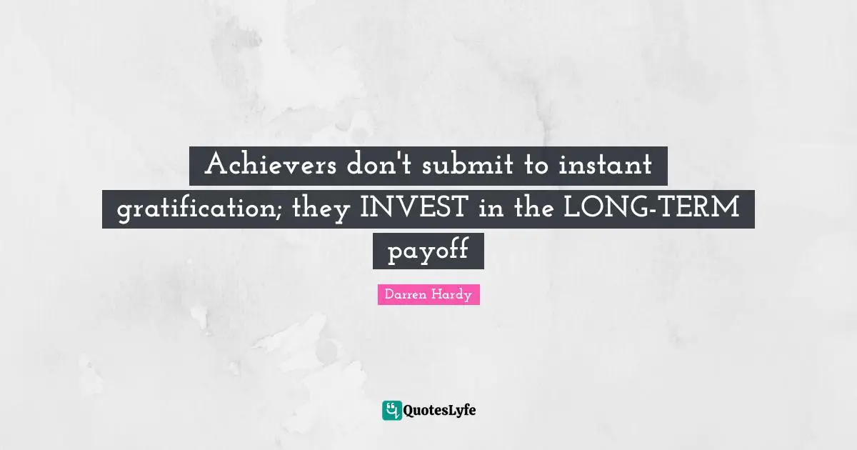 Achievers don't submit to instant gratification; they INVEST in the LONG-TERM payoff