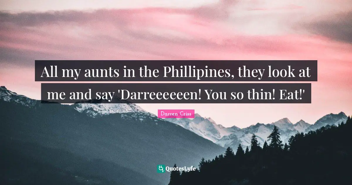 All my aunts in the Phillipines, they look at me and say 'Darreeeeeen! You so thin! Eat!'