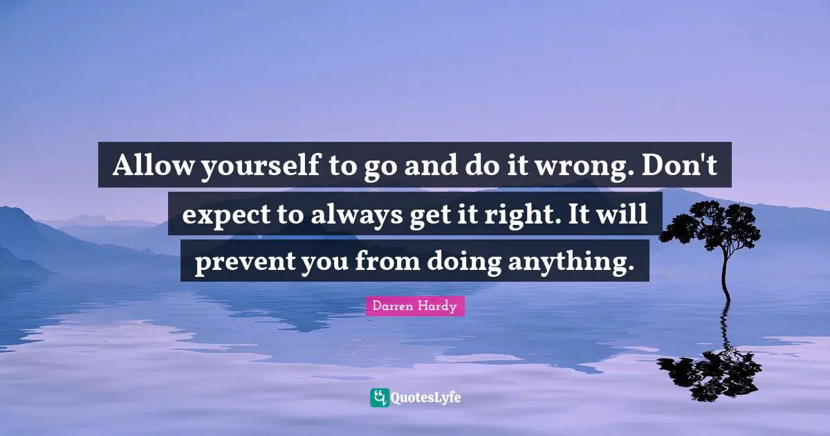 Allow yourself to go and do it wrong. Don't expect to always get it right. It will prevent you from doing anything.