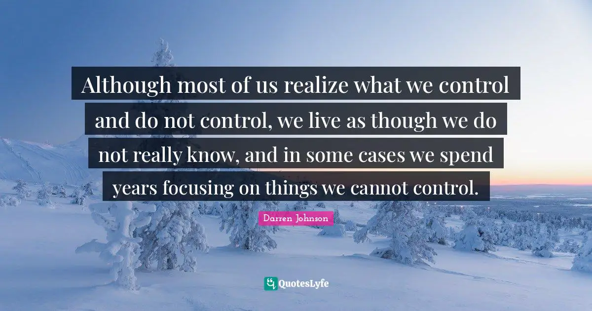 Although most of us realize what we control and do not control, we live as though we do not really know, and in some cases we spend years focusing on things we cannot control.