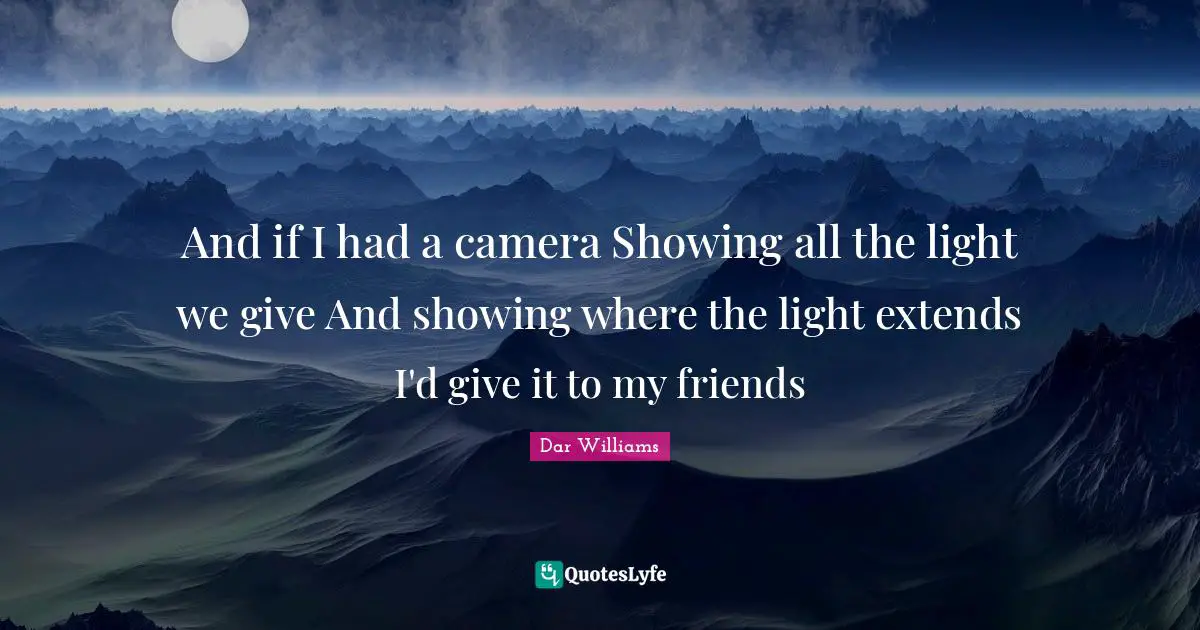 And if I had a camera Showing all the light we give And showing where the light extends I'd give it to my friends
