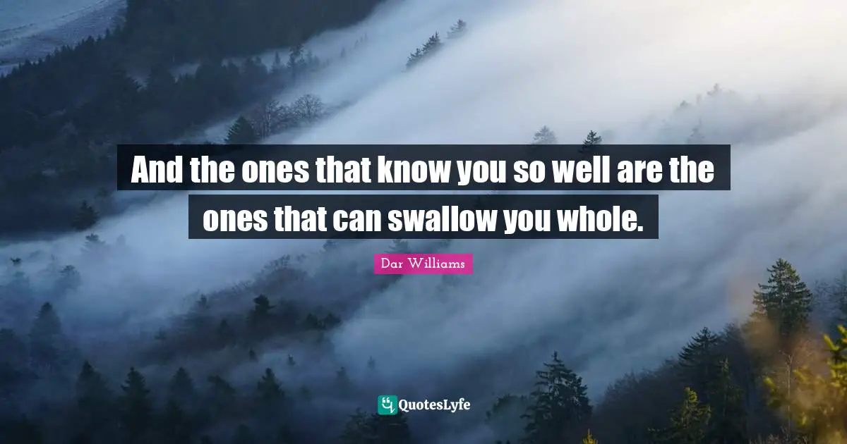 And the ones that know you so well are the ones that can swallow you whole.