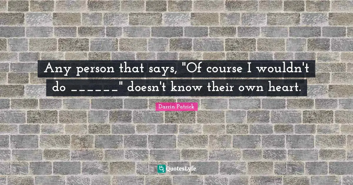Any person that says, "Of course I wouldn't do ______" doesn't know their own heart.