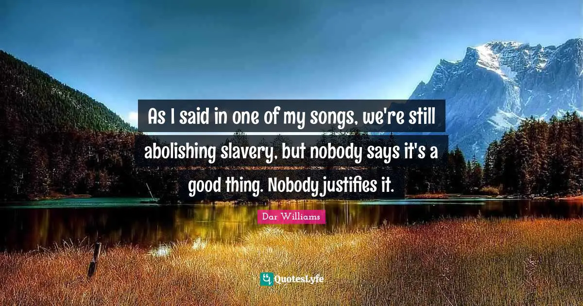 As I said in one of my songs, we're still abolishing slavery, but nobody says it's a good thing. Nobody justifies it.