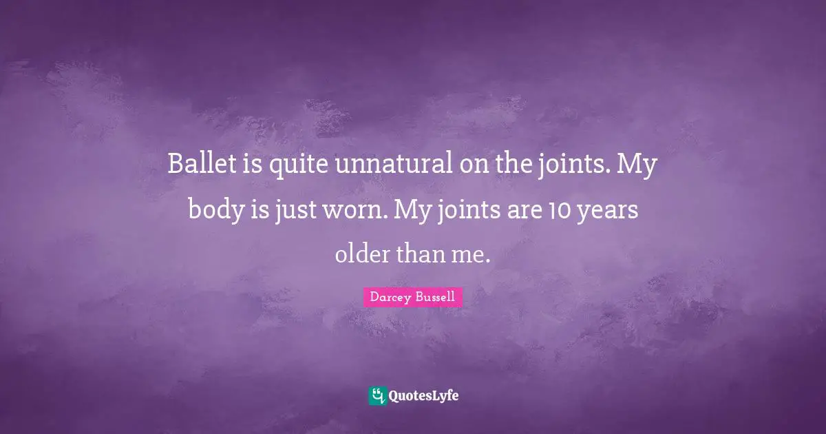 Darcey Bussell Quotes: "Ballet is quite unnatural on the joints. My body is just worn. My joints are 10 years older than me."