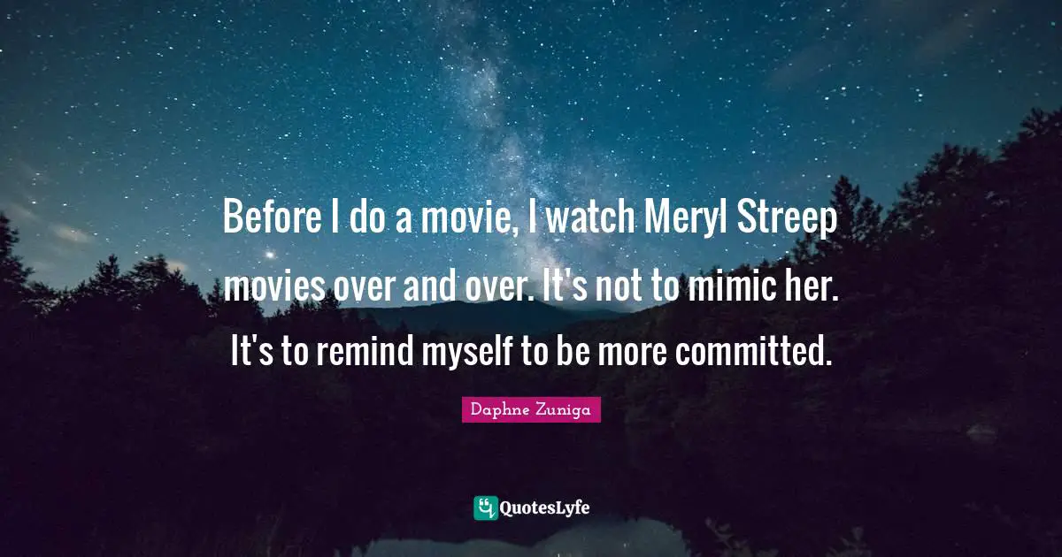 Before I do a movie, I watch Meryl Streep movies over and over. It's not to mimic her. It's to remind myself to be more committed.