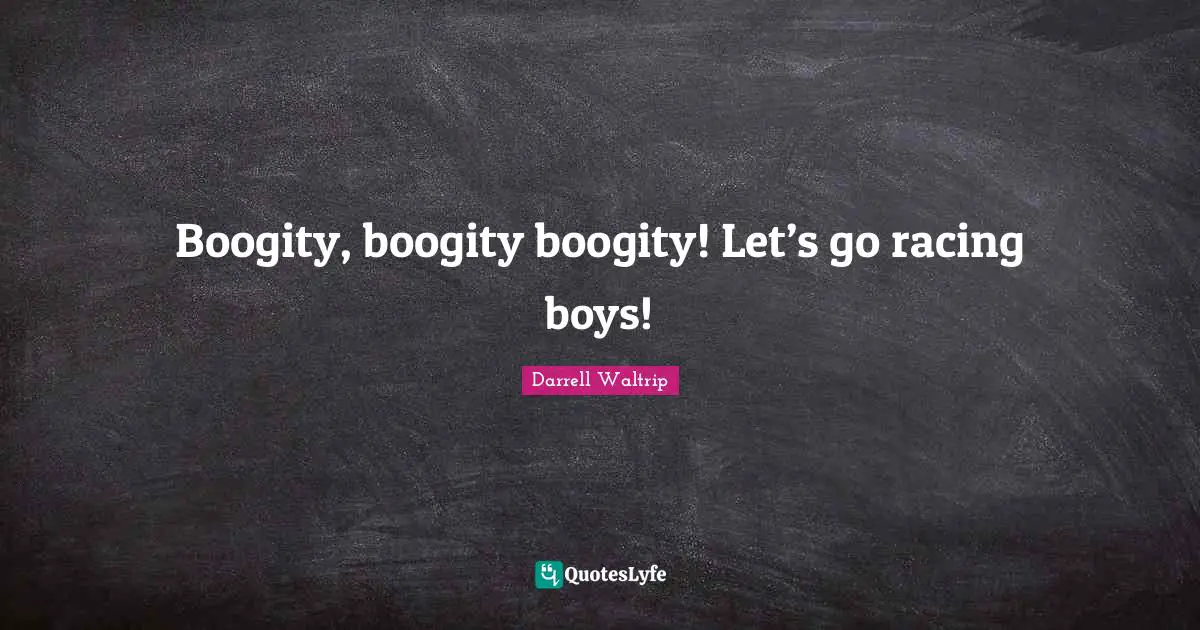 Boogity, boogity boogity! Let’s go racing boys!