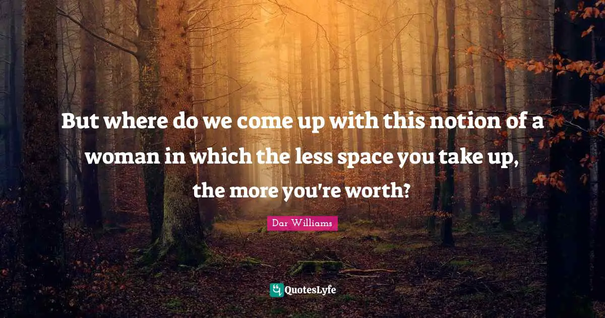 But where do we come up with this notion of a woman in which the less space you take up, the more you're worth?