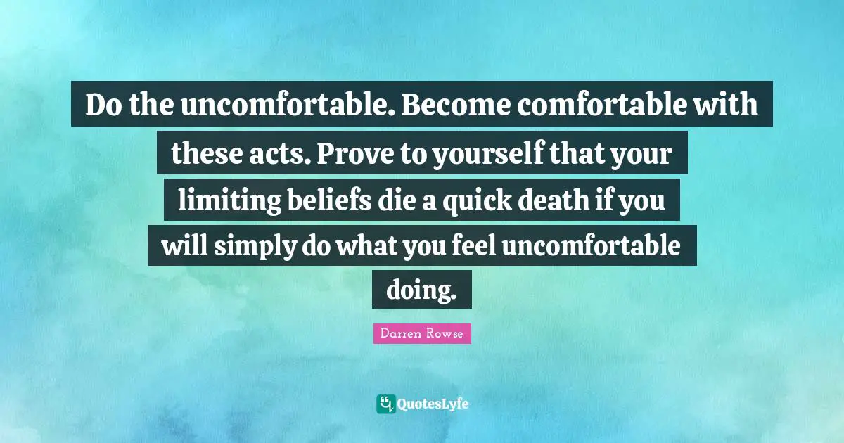 Do the uncomfortable. Become comfortable with these acts. Prove to yourself that your limiting beliefs die a quick death if you will simply do what you feel uncomfortable doing.