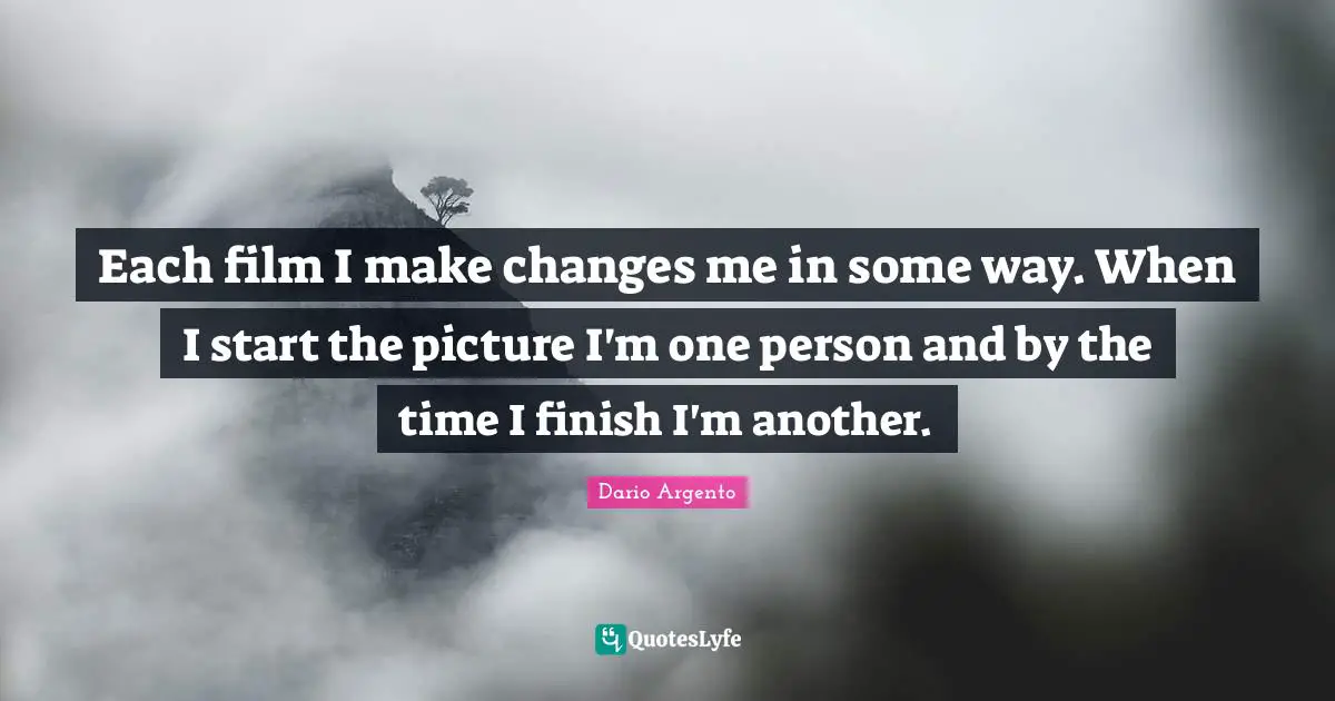 Each film I make changes me in some way. When I start the picture I'm one person and by the time I finish I'm another.