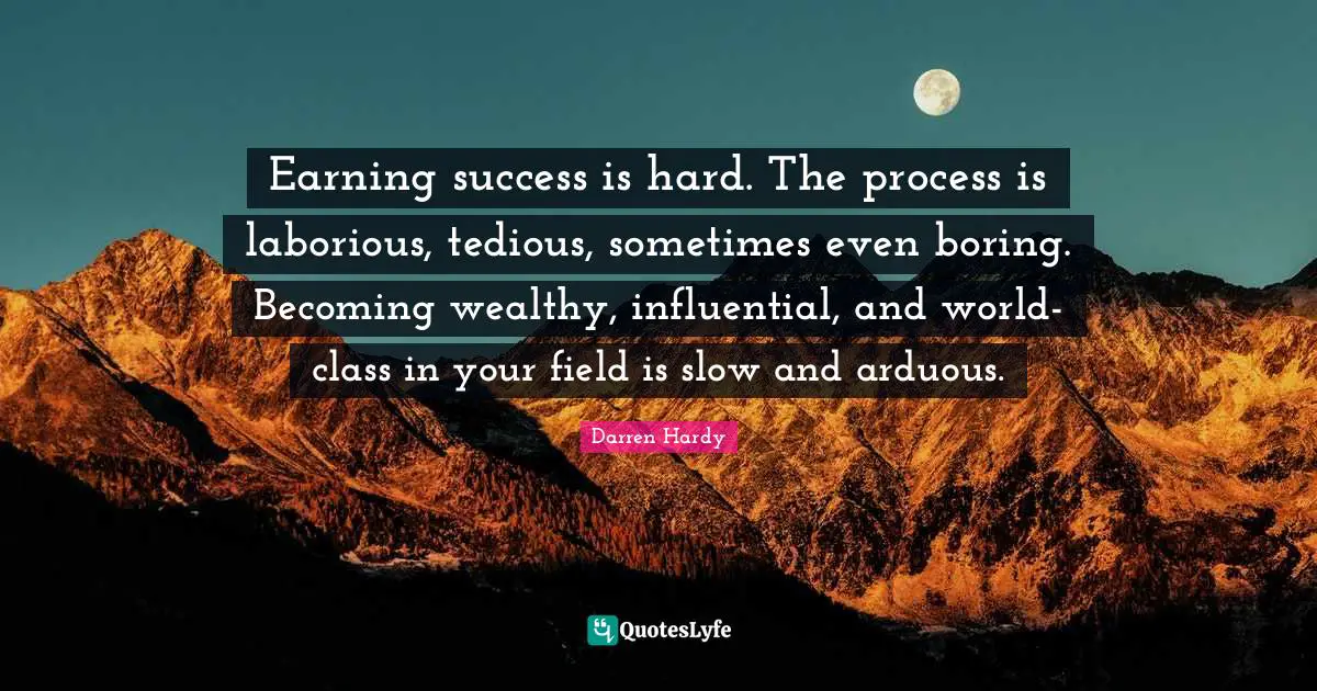 Earning success is hard. The process is laborious, tedious, sometimes even boring. Becoming wealthy, influential, and world-class in your field is slow and arduous.