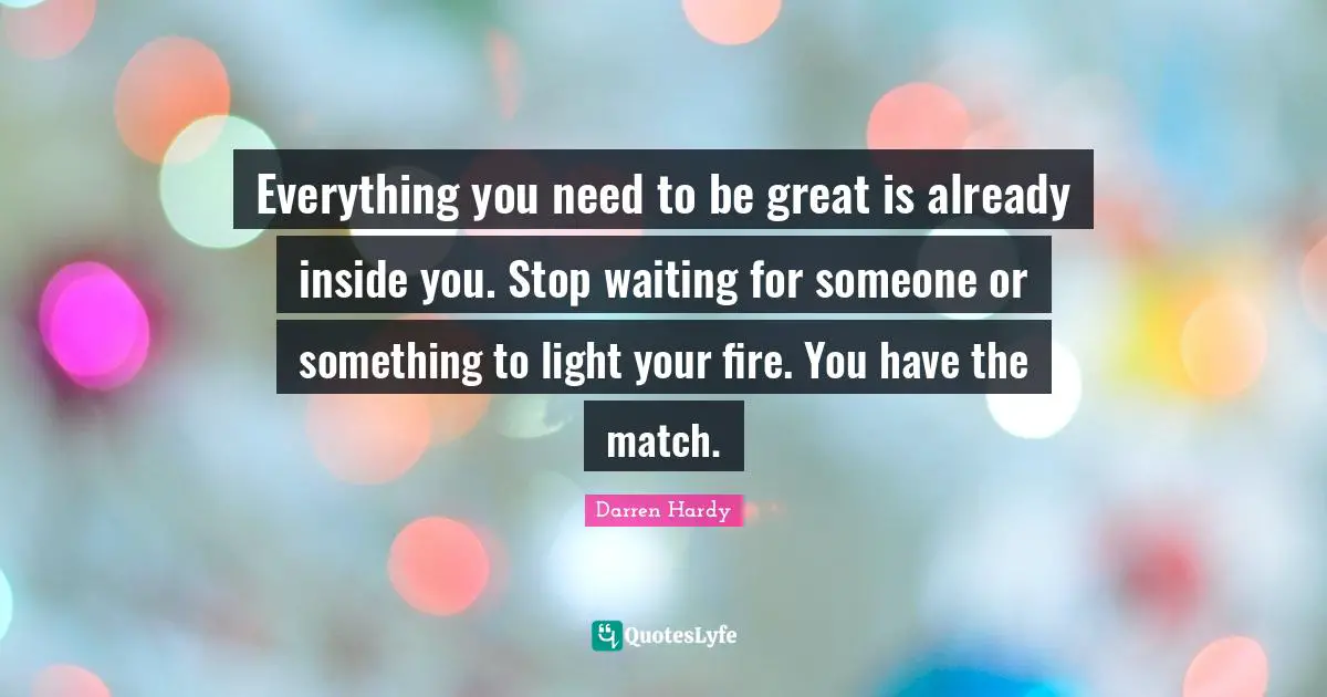 Everything you need to be great is already inside you. Stop waiting for someone or something to light your fire. You have the match.