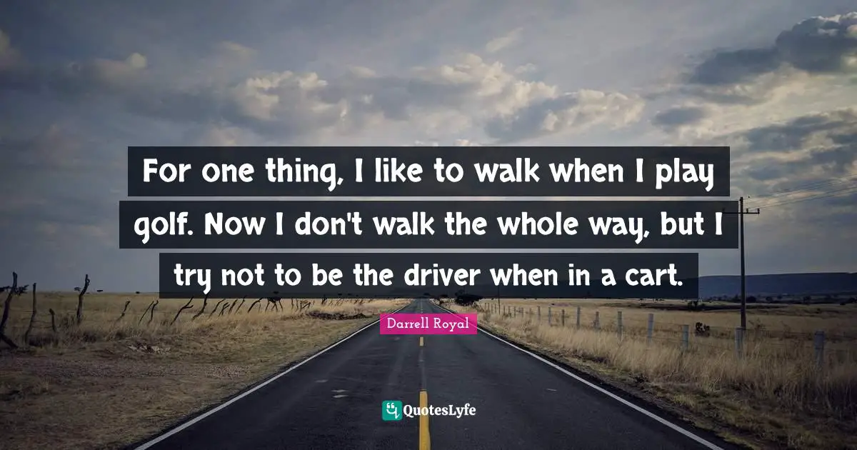 For one thing, I like to walk when I play golf. Now I don't walk the whole way, but I try not to be the driver when in a cart.