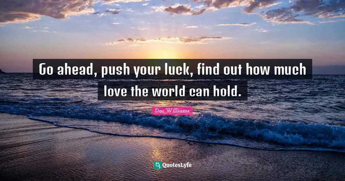 Go ahead, push your luck, find out how much love the world can hold.