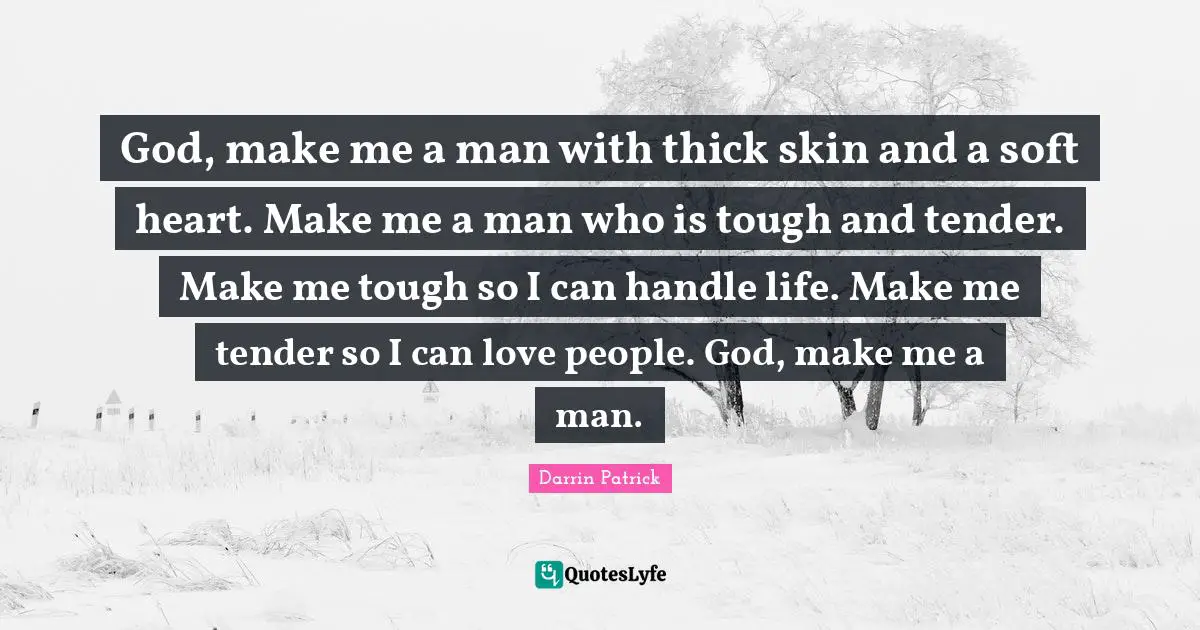 God, make me a man with thick skin and a soft heart. Make me a man who is tough and tender. Make me tough so I can handle life. Make me tender so I can love people. God, make me a man.