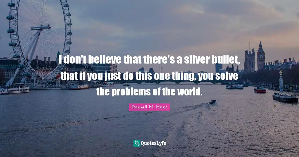 I don't believe that there's a silver bullet, that if you just do this one thing, you solve the problems of the world.