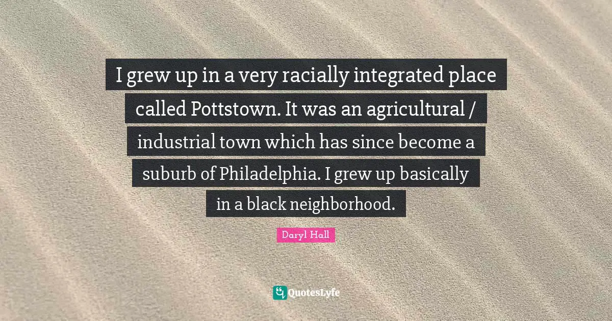 Philadelphia Quotes: "I grew up in a very racially integrated place called Pottstown. It was an agricultural / industrial town which has since become a suburb of Philadelphia. I grew up basically in a black neighborhood."