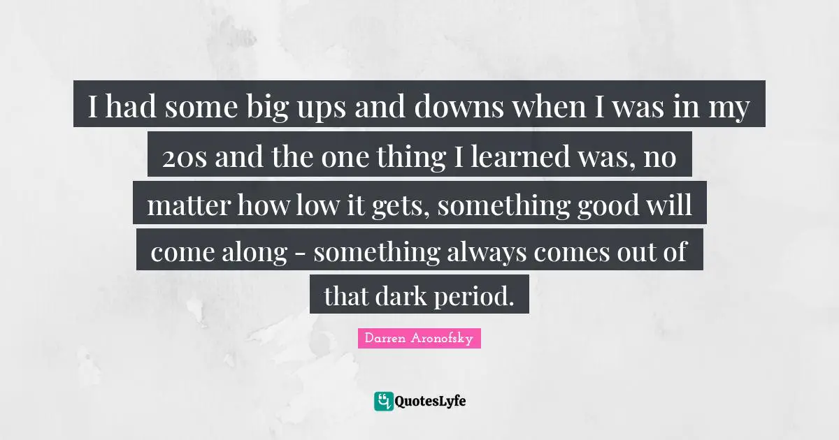 I had some big ups and downs when I was in my 20s and the one thing I learned was, no matter how low it gets, something good will come along - something always comes out of that dark period.