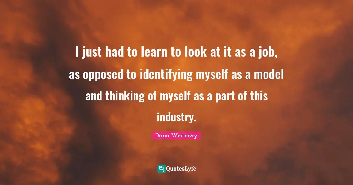 I just had to learn to look at it as a job, as opposed to identifying myself as a model and thinking of myself as a part of this industry.