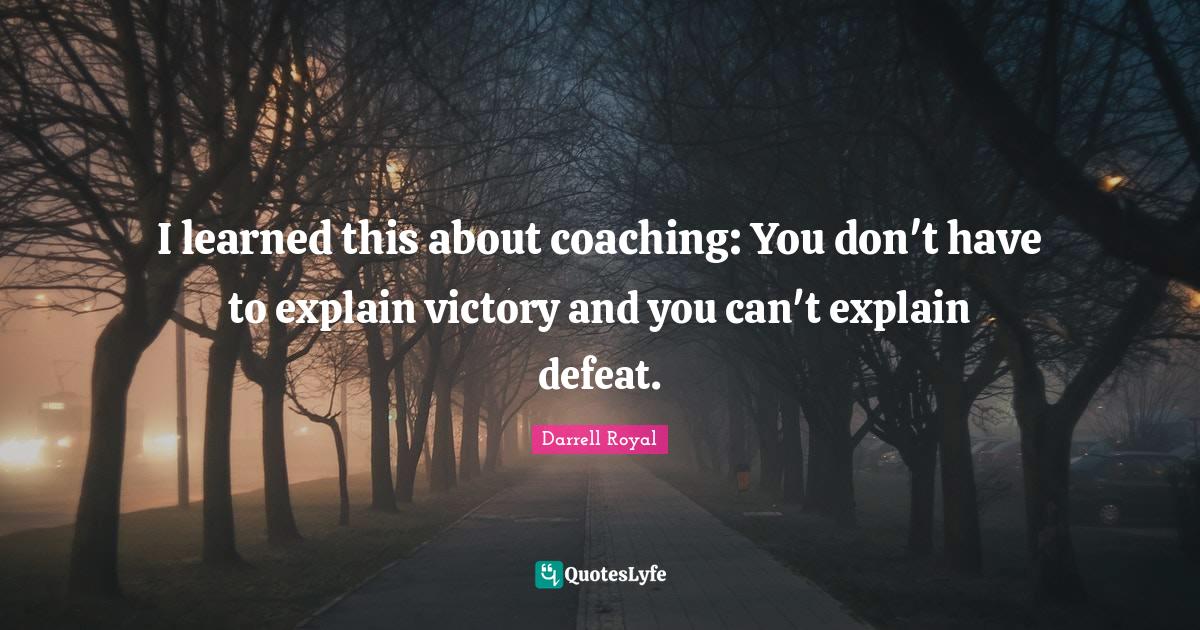 I learned this about coaching: You don't have to explain victory and you can't explain defeat.