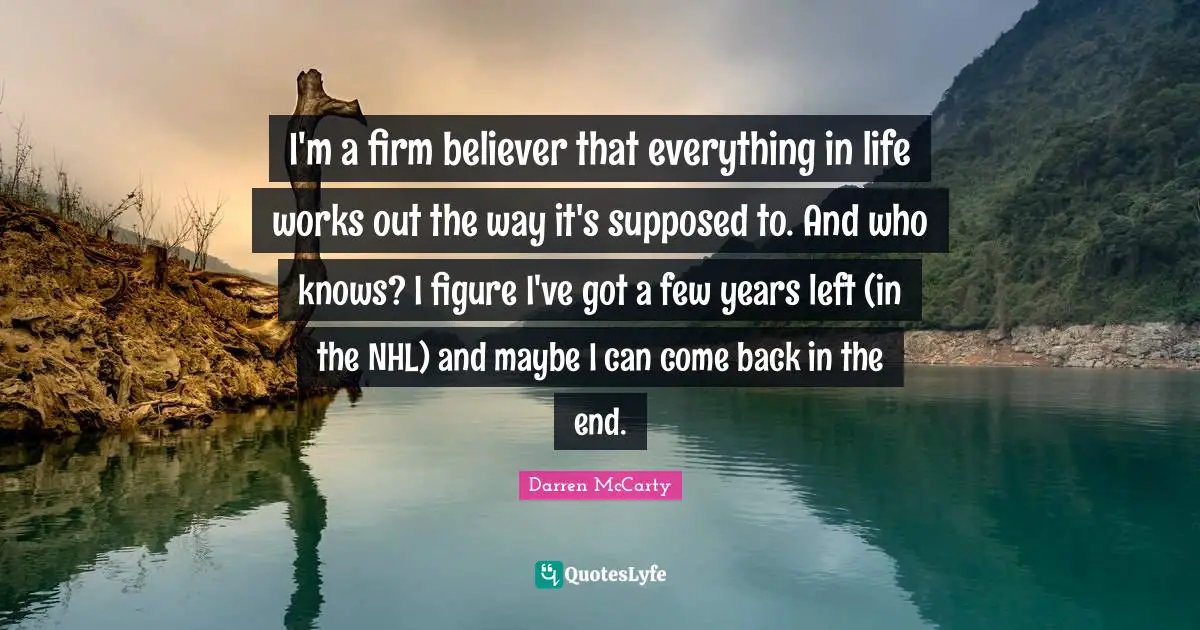 I'm a firm believer that everything in life works out the way it's supposed to. And who knows? I figure I've got a few years left (in the NHL) and maybe I can come back in the end.