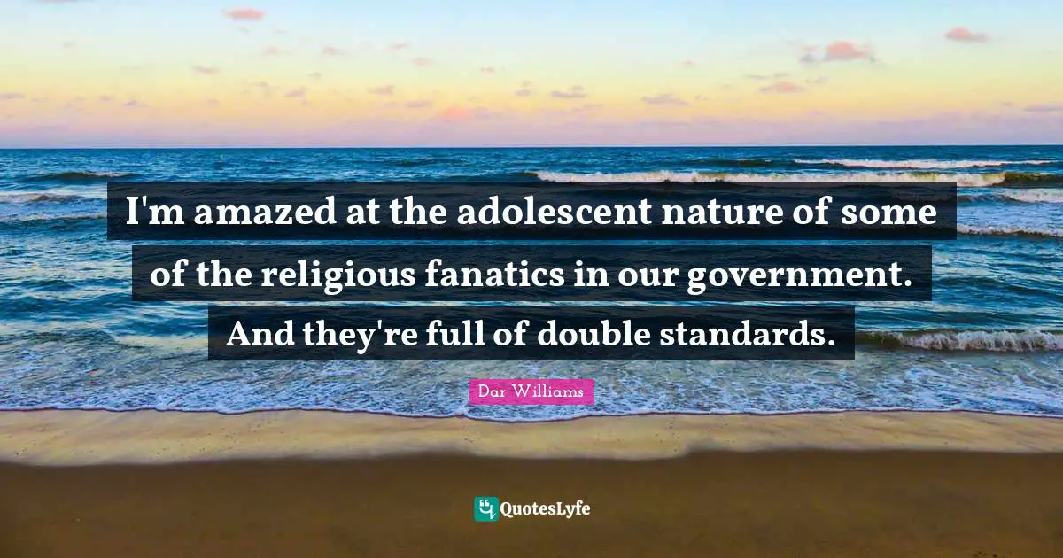I'm amazed at the adolescent nature of some of the religious fanatics in our government. And they're full of double standards.