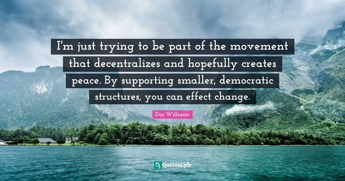 I'm just trying to be part of the movement that decentralizes and hopefully creates peace. By supporting smaller, democratic structures, you can effect change.