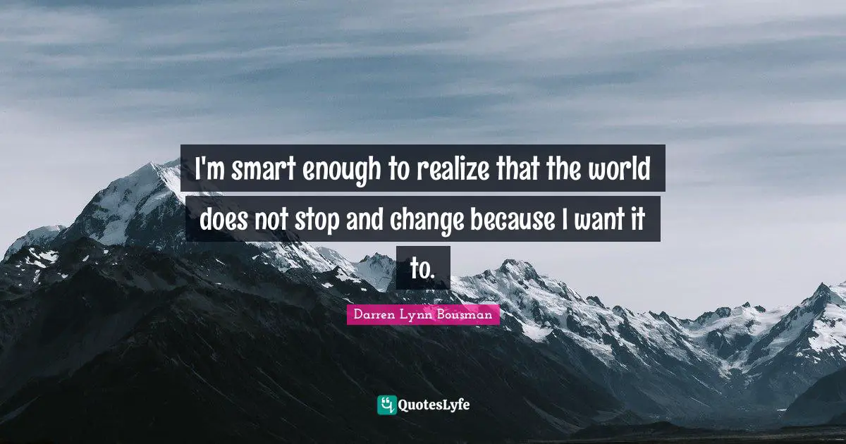 I'm smart enough to realize that the world does not stop and change because I want it to.