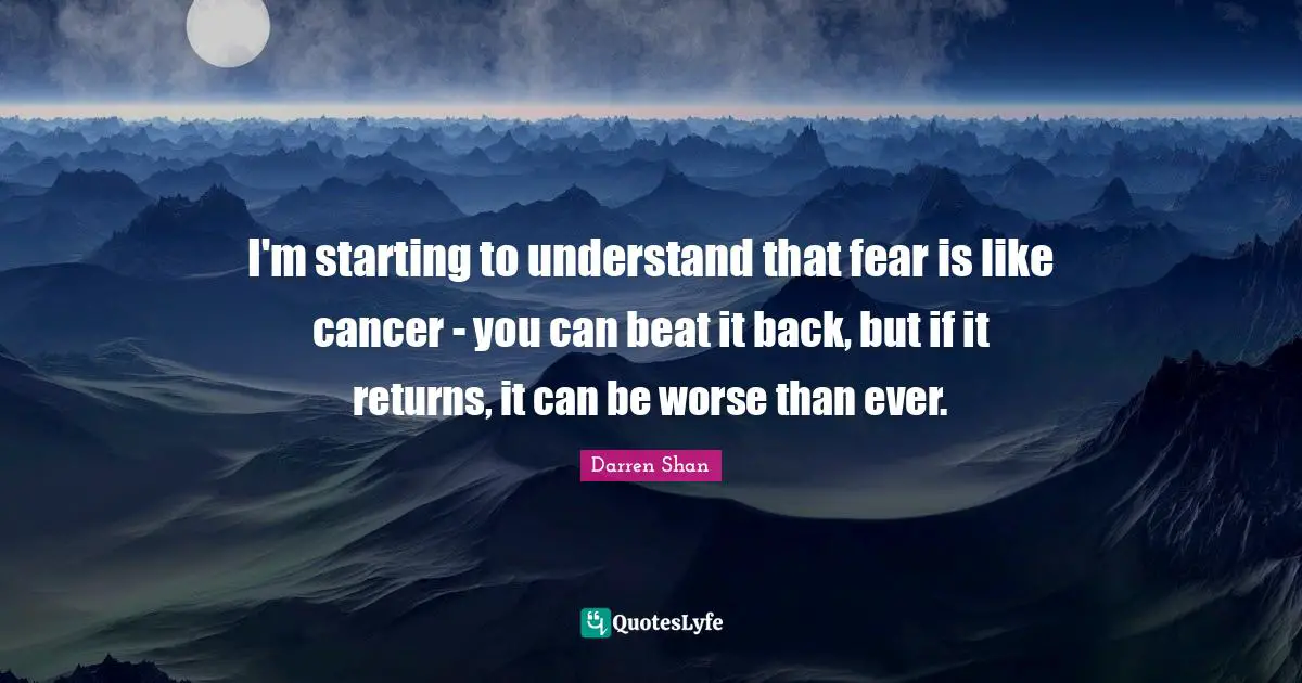 I'm starting to understand that fear is like cancer - you can beat it back, but if it returns, it can be worse than ever.