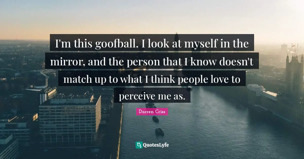 I'm this goofball. I look at myself in the mirror, and the person that I know doesn't match up to what I think people love to perceive me as.