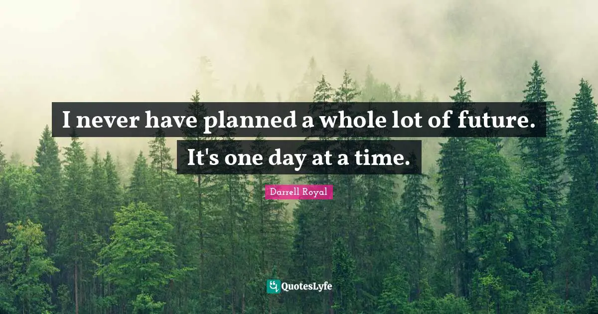 I never have planned a whole lot of future. It's one day at a time.