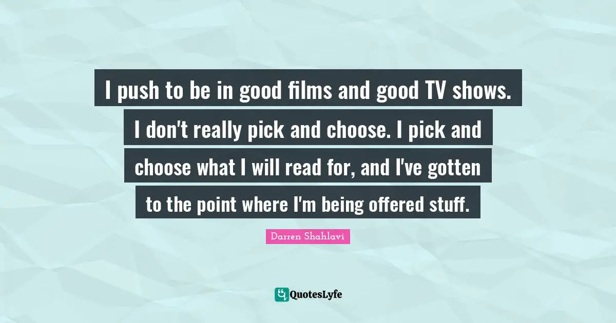 I push to be in good films and good TV shows. I don't really pick and choose. I pick and choose what I will read for, and I've gotten to the point where I'm being offered stuff.