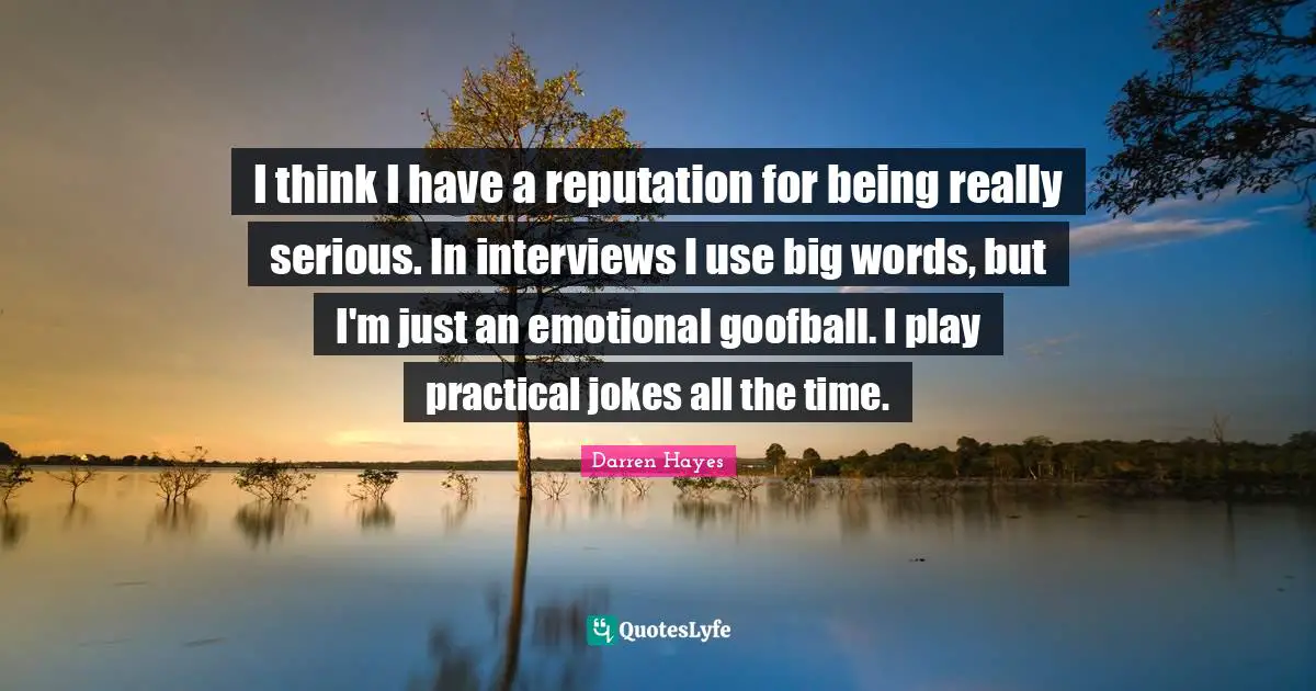 I think I have a reputation for being really serious. In interviews I use big words, but I'm just an emotional goofball. I play practical jokes all the time.