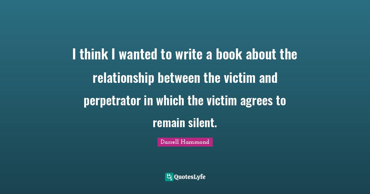 I think I wanted to write a book about the relationship between the victim and perpetrator in which the victim agrees to remain silent.