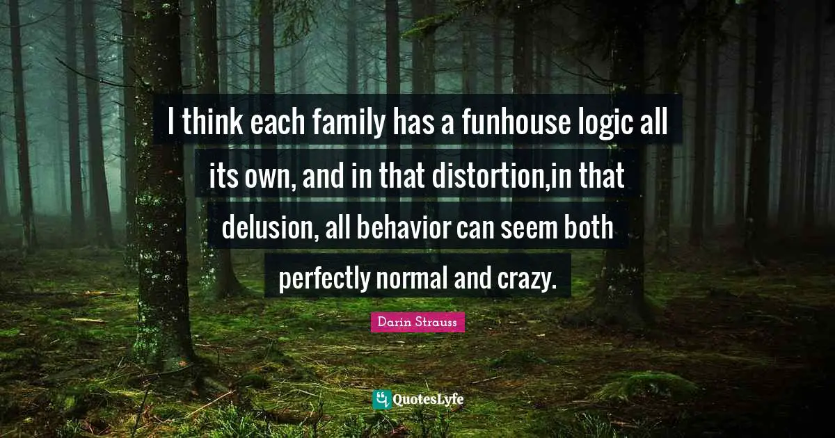 I think each family has a funhouse logic all its own, and in that distortion,in that delusion, all behavior can seem both perfectly normal and crazy.