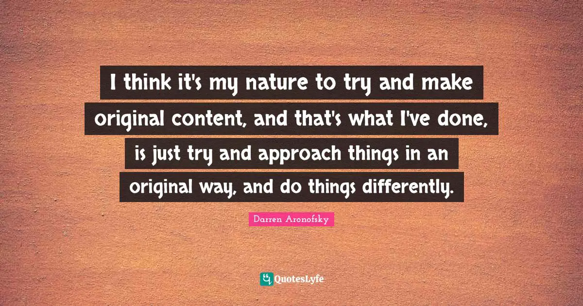 I think it's my nature to try and make original content, and that's what I've done, is just try and approach things in an original way, and do things differently.